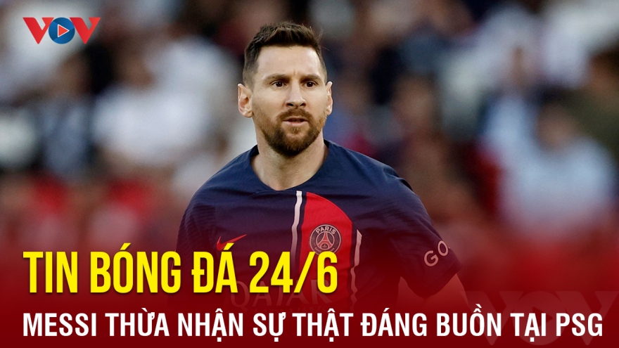 Tin bóng đá 24/6: Messi thừa nhận sự thật đáng buồn tại PSG