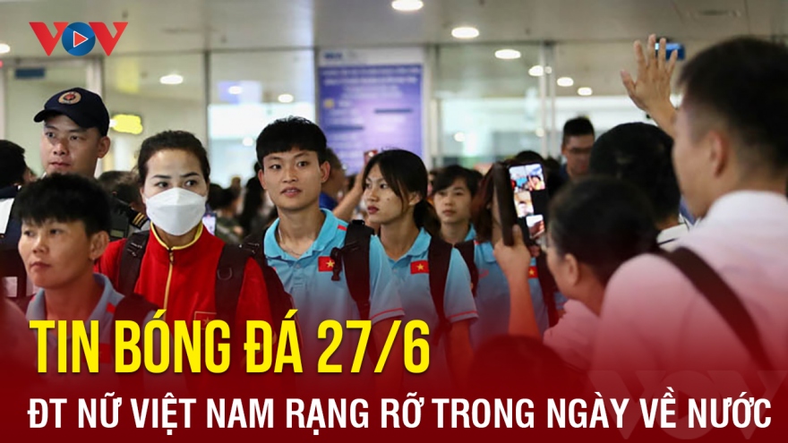 Tin bóng đá 27/6: ĐT nữ Việt Nam về nước, gấp rút chuẩn bị cho VCK World Cup nữ 2023