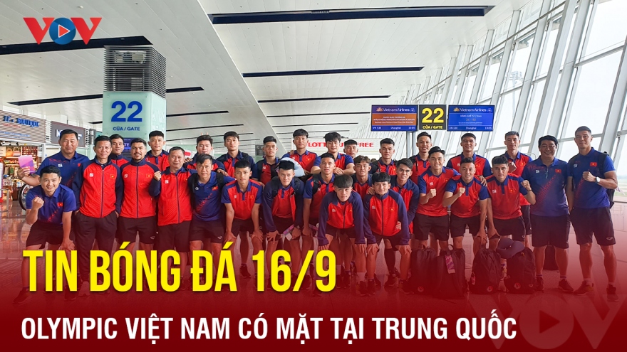 Tin bóng đá 16/9: Olympic Việt Nam có mặt tại Trung Quốc, sẵn sàng dự ASIAD 19