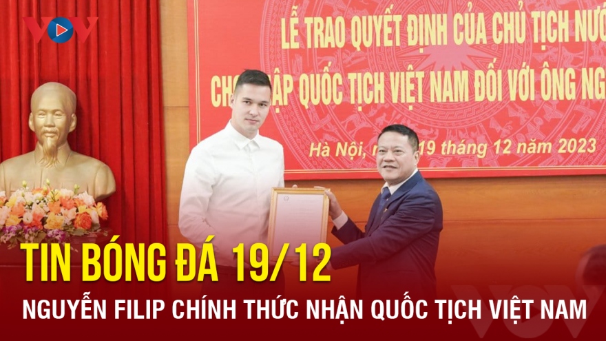 Tin bóng đá 19/12: Nguyễn Filip chính thức nhận quốc tịch Việt Nam
