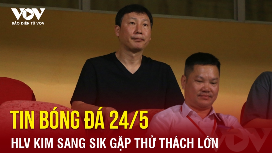 Tin bóng đá 24/5: HLV Kim Sang Sik gặp thử thách lớn