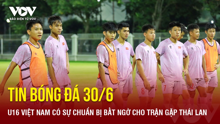 Tin bóng đá 30/6: U16 Việt Nam có sự chuẩn bị bất ngờ cho trận gặp Thái Lan