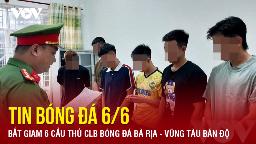 Tin bóng đá 6/6: Bắt giam 6 cầu thủ CLB bóng đá Bà Rịa - Vũng Tàu bán độ