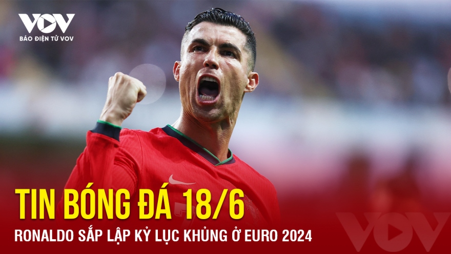 Tin bóng đá 18/6: Ronaldo sắp lập kỷ lục khủng ở EURO 2024
