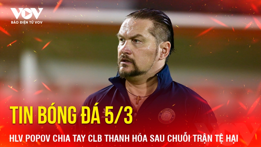 Tin bóng đá 5/3: HLV Popov chia tay CLB Thanh Hóa sau chuỗi trận tệ hại