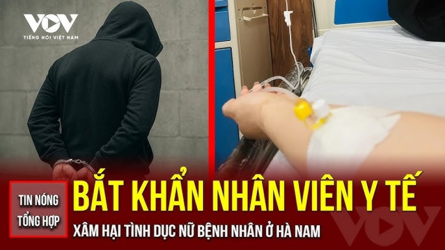 Tin nóng tổng hợp: Bắt khẩn cấp nhân viên y tế xâm hại nữ bệnh nhân ở Hà Nam