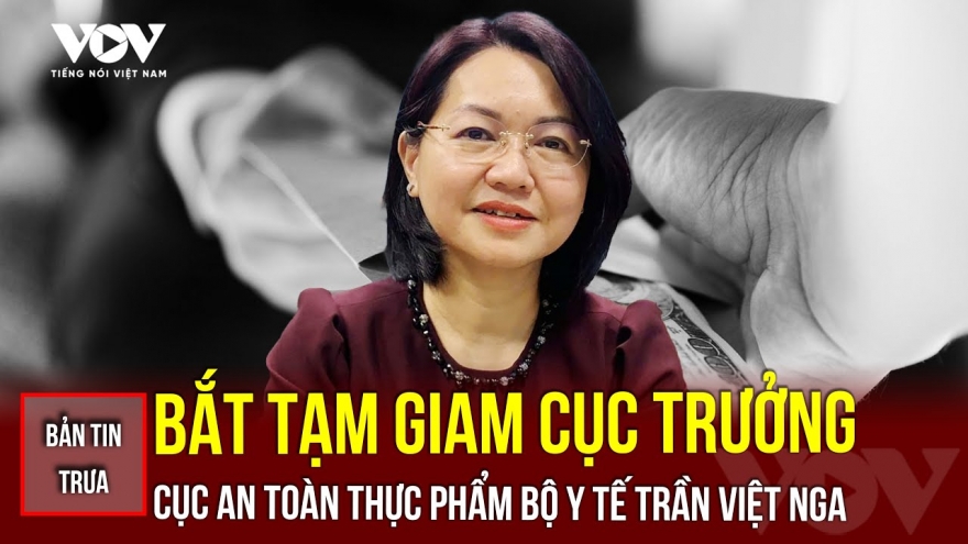 Bản tin tổng hợp: Bắt tạm giam Cục trưởng Cục An toàn thực phẩm, Bộ Y tế