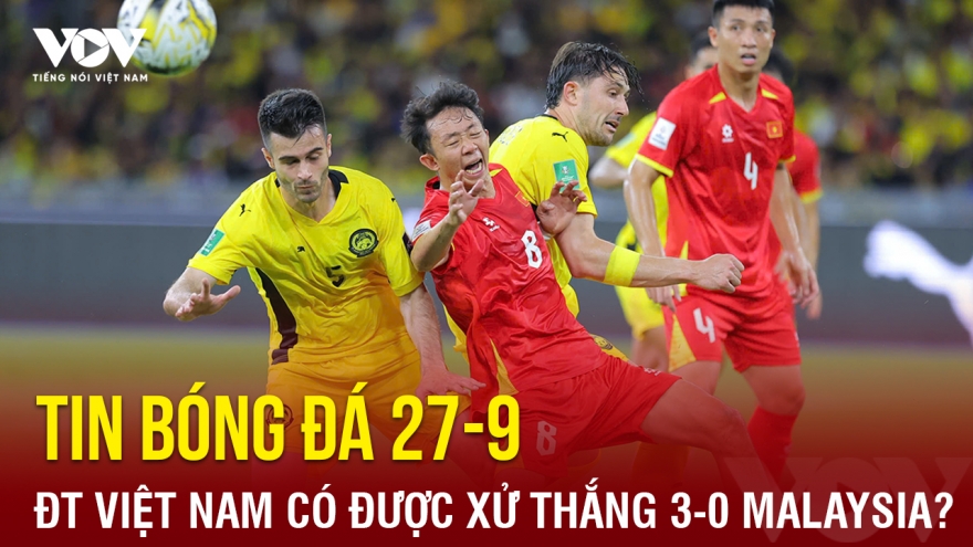 Tin bóng đá 27-9: ĐT Việt Nam có thể được xử thắng Malaysia 3-0