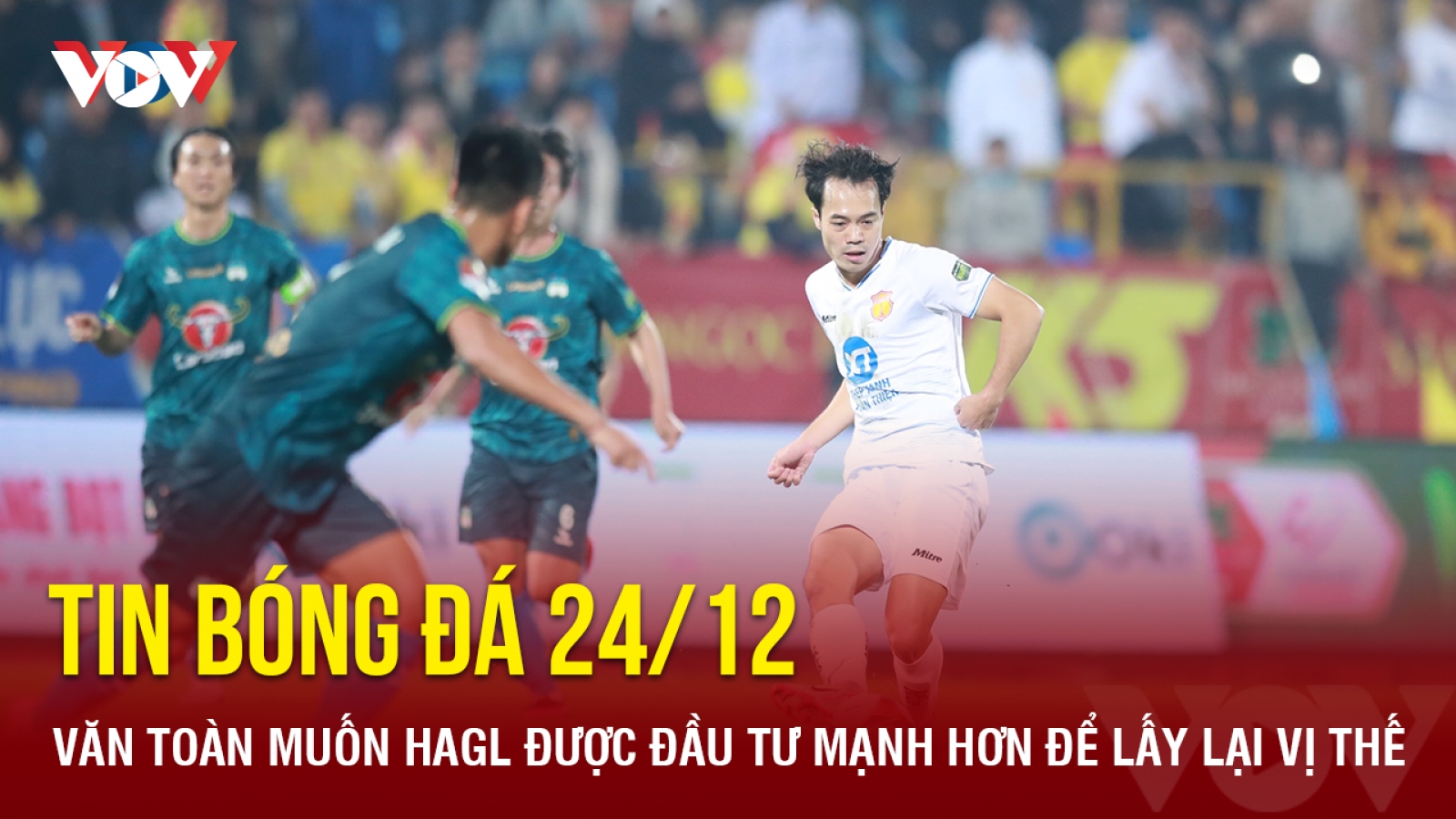 Tin bóng đá 24/12: Văn Toàn muốn HAGL được đầu tư mạnh hơn để lấy lại vị thế