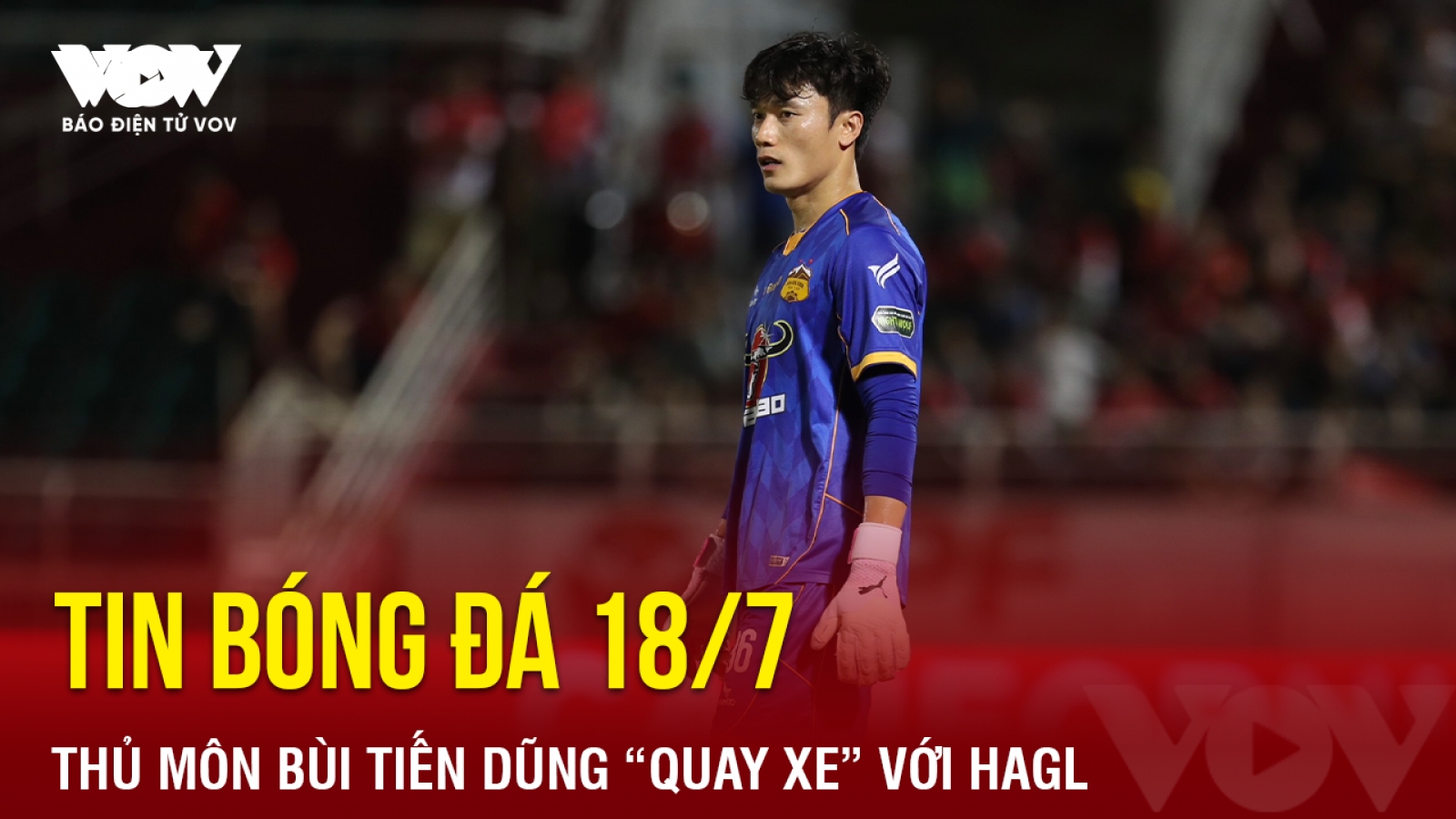 Tin bóng đá 18/7: Thủ môn Bùi Tiến Dũng “quay xe” với HAGL