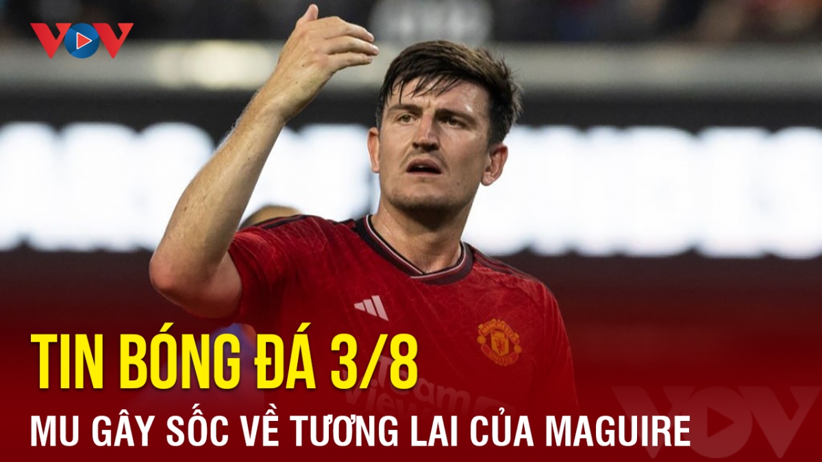 Tin bóng đá hôm nay 3/8: MU gây sốc về tương lai của Maguire