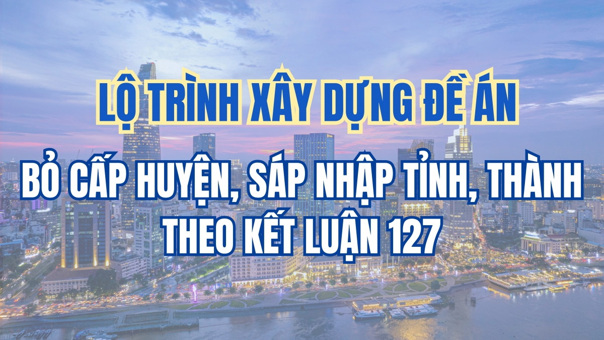 Lộ trình xây dựng đề án bỏ cấp huyện, sáp nhập tỉnh, thành theo Kết luận 127